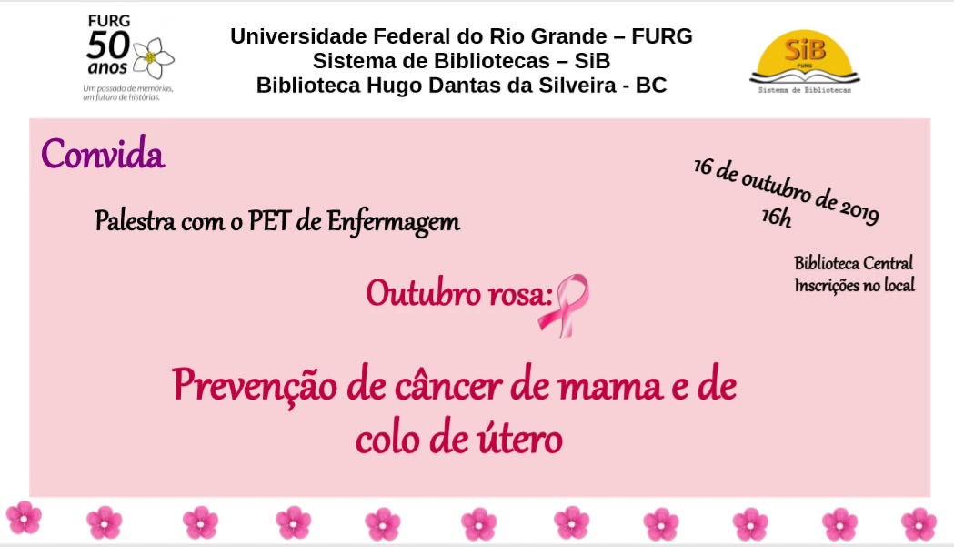 Baner promocional da palestra de Prevenção de câncer. Canto superior esquerdo: Logo comemorativo dos 50 anos da FURG. Canto superior direito: logo do sib. Ao centro: Universidade Federal do Rio Grande - FURG. Sistema de Bibliotecas - SiB Biblioteca Hugo Dantas da Silveira.Sobre um fundo Rosa Claro a seguinte mensagem: Convida Palestra com PET de Enfermagem. Outubro Rosa: Prevenção de Câncer de mama e colo de útero. Na barra inferior várias flores rosas posicionadas lado a lado. Posicionados inclinados a data 16 de outubro de 2019 16h- Biblioteca Central Incrições no local